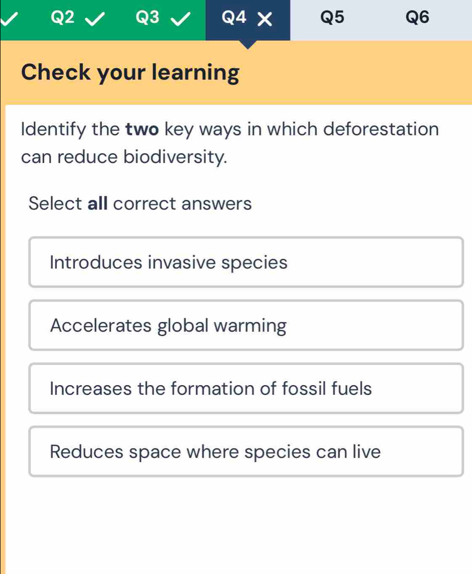 Check your learning
Identify the two key ways in which deforestation
can reduce biodiversity.
Select all correct answers
Introduces invasive species
Accelerates global warming
Increases the formation of fossil fuels
Reduces space where species can live