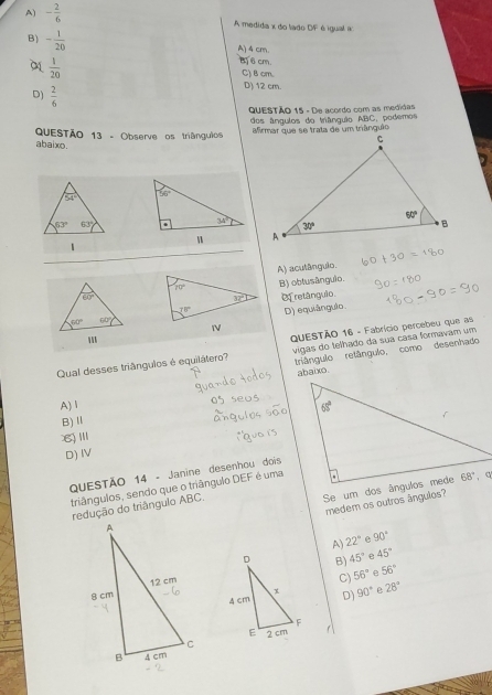 A) - 2/6  A medida x do lado OF é igual a
B) - 1/20 
A) 4 cm.
6 cm.
0  1/20  C) Bcm.
D)  2/6 
D) 12 cm.
QUESTÃO 15 - De acordo com as medidas
QuESTãO 13 - Observe os triânguios dos ângulos do trânguio ABC, podemos
firmar que se trata de um triânguêo
abaixo.
54°
63° 63°
1
A) acutânguio.
B) oblusânguio.
Of retângulo
D) equiângulo.
QuESTÃO 16 - Fabrício percebeu que as
Qual desses triângulos é equilátero?  vigas do telhado da sua casa formavam um
triângulo relângulo, como desenhado
abaixo.
A)1
B)Ⅱ
8)Ⅲ
D) IV
QUESTÃO 14 - Janine desenhou dois
triângulos, sendo que o triângulo DEF é uma
 
medem os outros ângulos?
redução do triângulo ABC.
A) 22° e 90°
B) 45° 45°
C) 56° e 56°
D) 90° ρ 28°