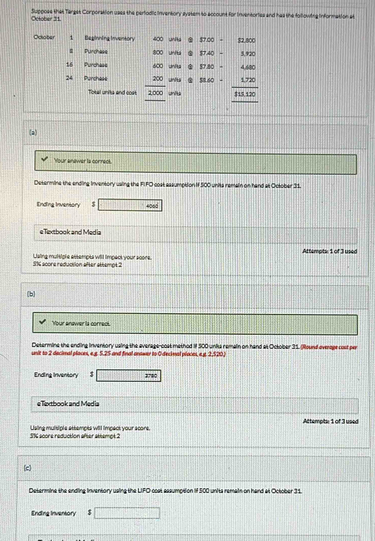 Suppose that Target Corporation uses the periodic inventory system to account for inventories and has the following information at 
October 31 
October 1 Beginning Inventory 400 unit $7.00- $2,800
8 Purchese 800 units $7.40-5.920
16 Purchese Units $7.80-4.680
24 Purchese beginarrayr 400 200 hline 2000 hline endarray units beginarrayr 58.60- 1.1.720_ 313.120endarray
Total units and cost unit 
(a) 
Your answer is correct. 
Determine the ending inventory using the FI FO cost assumption if 500 units remain on hand at October 31. 
Ending Inventory □ □ □ □ 406d 
eTextbook and Media 
Attempts: 1 of 3 used 
Using multiple attempts will impect your score.
5% score reduction after attempt 2 
(b 
Your answer is correct. 
Determine the ending inventory using the everage-cost method if 500 units remain on hand at October 31. (Round average cost per 
unit to 2 decimal places, e.g. 5.25 and final answer to 0 decimal places, e. y. 2,520.) 
Ending Inventory $ 3780
eTextbook and Media 
Attempts: 1 of 3 used 
Using multiple attempts will impect your score.
5% score reduction after attempt 2 
(c) 
Determine the ending inventory using the LIFO cost assumption if 500 units remain on hand at October 31. 
Ending Inventory □