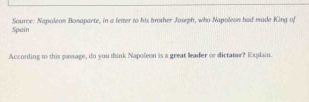 Source: Napoleon Bonaparte, in a letter to his brother Joseph, who Napoleon had made King of 
Spain 
According to this passage, do you think Napoleon is a great leader or dictator? Explain.