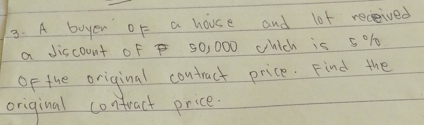 A boyer oF a house and lot received 
a discount Of 50, 000 which is 501
OF the original contract price. Find the 
original contract price.