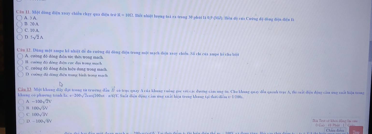 Một dòng điện xoay chiều chạy qua điện trở R=10Omega. Biết nhiệt lượng toá ra trong 30 phút là 0,9 (1 1.1 ). Biên độ của Cường độ dòng điện điện là
A. 5 A.
B. 20 A
C. 10 A.
D. 5sqrt(2)A
Câu 12. Dùng một ampe kể nhiệt để đo cường độ dòng điện trong một mạch điện xoay chiều. Số chỉ của ampe kể cho biết
A. cường đỗ dòng điễn tức thời trong mạch.
B. cường độ dòng điện cực đại trong mạch
C ường đô đòng điện hiệu dung trong mạch.
D. cường độ đông điện trung bình trong mạch
Câu 13. Một khung dây đặt trong từ trường đầu vector B có trục quay A của khung vuông góc với các đường cảm ứng từ. Cho khung quay đền quanh trục A, thi suất điệu động cảm ứng xuất hiện trong
khung có phương trinh là: e=200sqrt(2)cos (100π t-π /6) V. Suất điện động cảm ứng xuất hiện trong khung tại thời điểm t=1/100s.
A -100sqrt(2)V
B 100sqrt(5)V
C 100sqrt(3)V
D. -100sqrt(6)V
Bài Test sẻ khoi động lại sau
0 Giờ : 48 Phút : 17 Giảy
Chẩm điểm Top