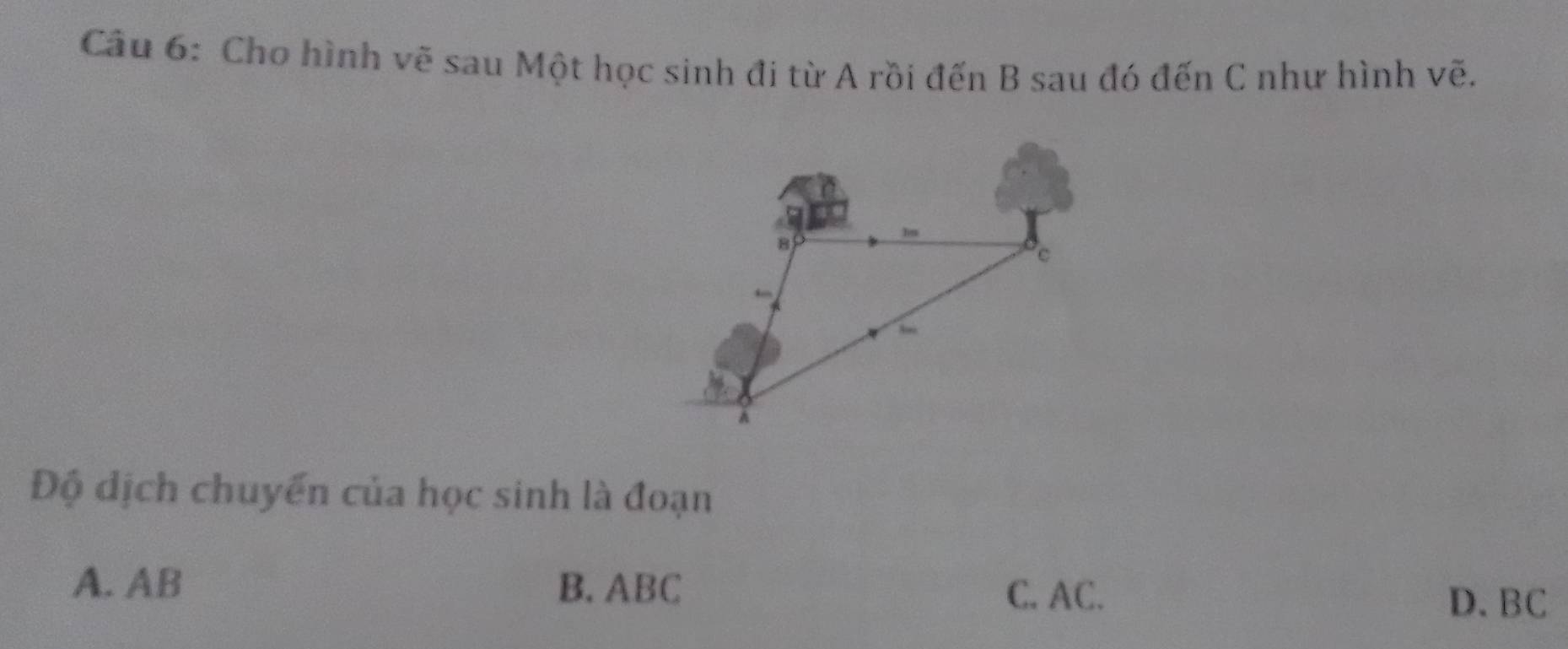 Cho hình vẽ sau Một học sinh đi từ A rồi đến B sau đó đến C như hình vẽ.
Độ dịch chuyển của học sinh là đoạn
A. AB B. ABC
C. AC. D. BC