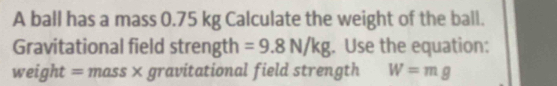 A ball has a mass 0.75 kg Calculate the weight of the ball. 
Gravitational field strength =9.8N/kg. Use the equation: 
weight = mass × gravitational field strength W=mg