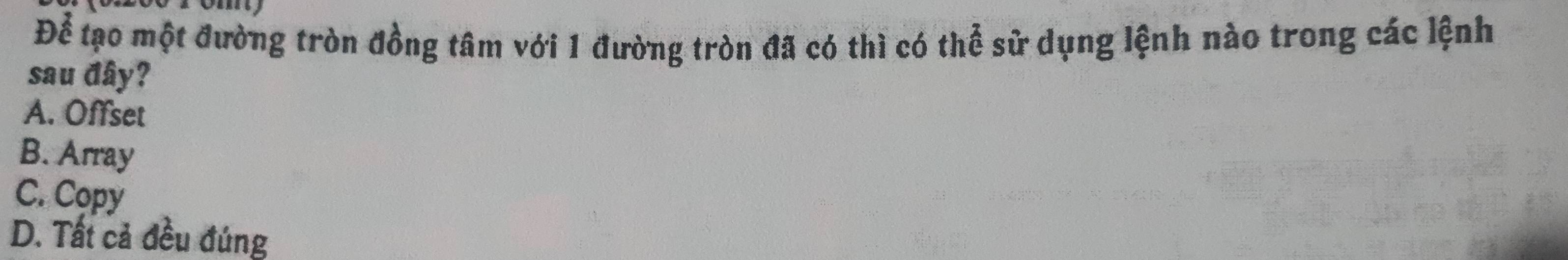 Để tạo một đường tròn đồng tâm với 1 đường tròn đã có thì có thể sử dụng lệnh nào trong các lệnh
sau đây?
A. Offset
B. Array
C. Copy
D. Tất cả đều đúng