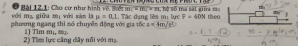 Chu yên đong của Hệ phốc tạp
* Bài 12,1: Cho cơ như hình vẽ. Biết m_1=m_2=m , hệ số ma sát giữa mị
với m_2, giữa m_1 với sàn là mu =0,1. Tác dụng lên m 3 lực F=40N theo
phương ngang thì nó chuyển động với gia tốc a=4m/s^2
1) Tìm m_1,m_2.
2) Tìm lực căng dây nối với m_2