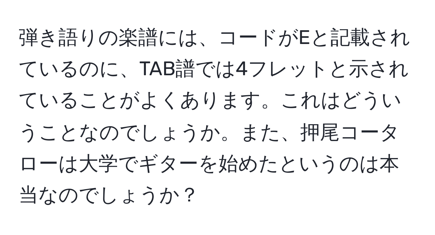 弾き語りの楽譜には、コードがEと記載されているのに、TAB譜では4フレットと示されていることがよくあります。これはどういうことなのでしょうか。また、押尾コータローは大学でギターを始めたというのは本当なのでしょうか？