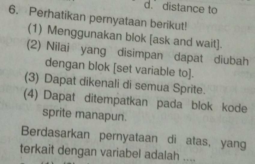 d. distance to
6. Perhatikan pernyataan berikut!
(1) Menggunakan blok [ask and wait].
(2) Nilai yang disimpan dapat diubah
dengan blok [set variable to].
(3) Dapat dikenali di semua Sprite.
(4) Dapat ditempatkan pada blok kode
sprite manapun.
Berdasarkan pernyataan di atas, yang
terkait dengan variabel adalah ....