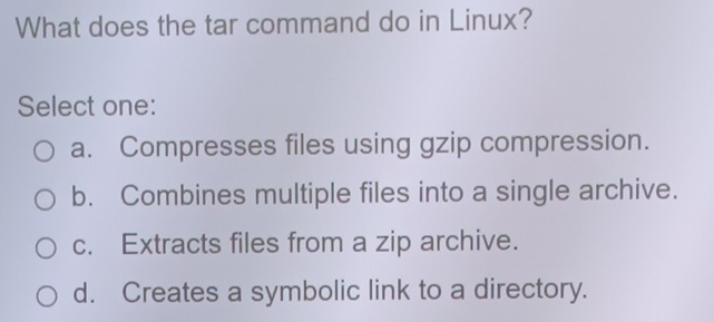 What does the tar command do in Linux?
Select one:
a. Compresses files using gzip compression.
b. Combines multiple files into a single archive.
c. Extracts files from a zip archive.
d. Creates a symbolic link to a directory.