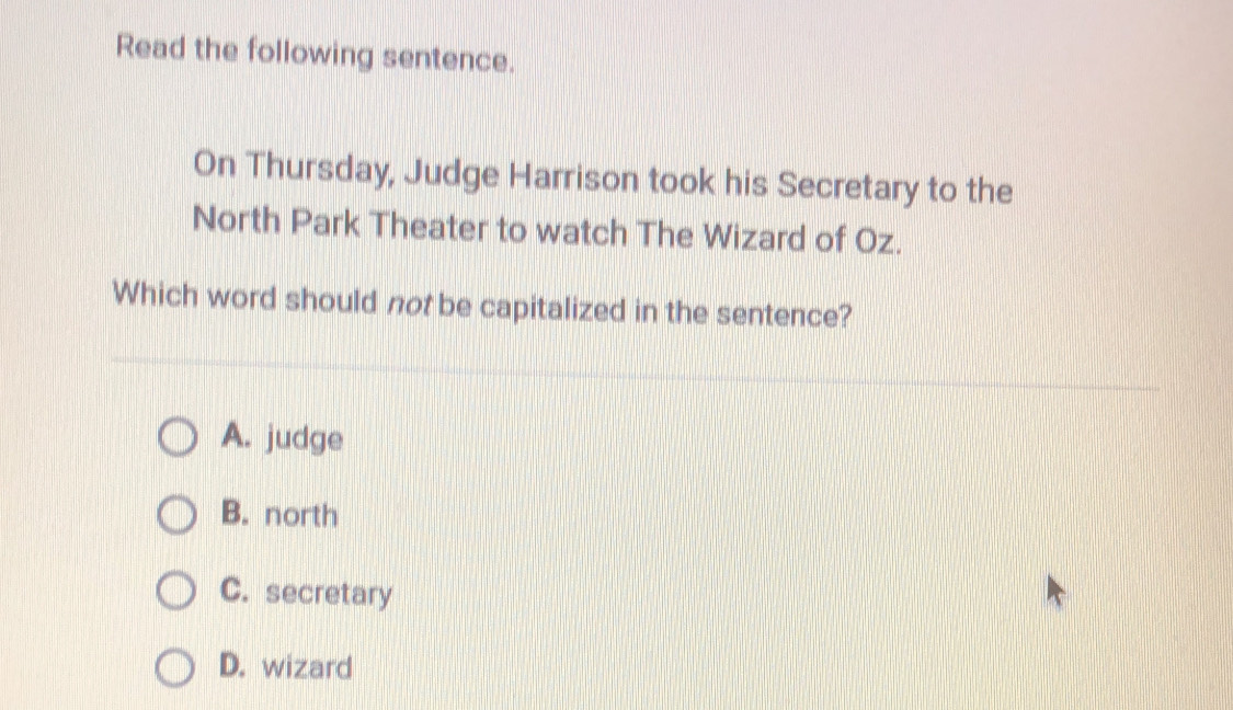 Read the following sentence.
On Thursday, Judge Harrison took his Secretary to the
North Park Theater to watch The Wizard of Oz.
Which word should not be capitalized in the sentence?
A. judge
B. north
C. secretary
D. wizard