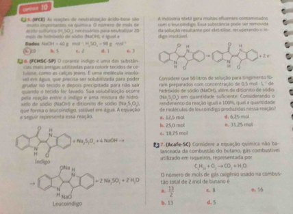 cemas 10
mato importantes na química. O número de mols de A indostria téxtil gera muitos efluentes contaminados
Eas (NPCE) As inações de nestraliuração acido base são com o leucolndigo. Essa substência pode ser removida
mois de hidróxido de sódio (NaCH), é igual a erido sulfúrica 9(50) cessárión para neutralizar 20 digo insolúvel da solução resultante por eletrólise, recuperando o in
Dados NaOH=40g m al-H,SO,-98g· mol^(-1)
j1 D b. 5 l. 2 4.1 6. 3
Ea6 (FCMSC-SP) O corante isdien é uma das substãn
cas mais antigas utilizadas para colorir tecidos de ce
fulose, como as calças jeans. E uma molécula irisolu
vel em água, que precisa ser solubilizada para poder Considere que 50 litros de solução para tingimento fo
grudar no tecido e depois precipitada para não sair
quando o tecido for lavado. Sua solubilização ocorre ram preparados com concentração de 0 15mol L= de
pela reação entre o indigo e uma mistura de hidró hidróxido de sódio (NaCH), além de ditionito de sódio
00,5,0) em quantidade suficiente. Considerando o
xido de sódio (NaOH) e ditionito de sódio (Ni (5,0) rendimento da reação igual a 100%, qual a quantidade
a seguir representa essa reação. que forma o leucoindigo, solúvel em água. A equação a. 12.5 mol de moléculas de teucoindigo produzidas nessa reação? d. 6.25 mol
b. 25,0 mol
H
N ε 18.75 mol
+Na_2S+O_2NaOH 17. (Acafe-SC) Considere a equação química não ba-
lanceada da combustão do butano, gás combustível
indigo utilizado em isqueiros, representada por
C_2H_10+O_2to CO_2+H_2O
O número de mols de gás oxigênio usado na combus
→ +2Na_2SO_3+2H_2O tão total de 2 mol de butano é
N c. 8 e. 16
 13/2 
H NaO
Leucoíndigo B.13 d.5