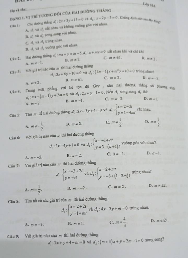 1/rp 19A
Họ và tên:
đạng 1. vị trì tương đổi của hai đường tháng
Căn 1: Cho đường thắng d_1:2x+3y+15=0 và d_1:x-2y-3=0 1. Khẳng định năo sau đây đùng)
A. d_1 và d_1 cất nhau và không vuông góc với nhau.
B. d_1 và d_1 song song với nhau.
C. d_1 và d_1 trùng nhau.
D. d_1 và d_1 vuống góc với nhau.
cất nhau khi và chí khi
Cầu 2: Hai đường thằng d_1:mx+y=m-5,d_1:x+my=9 C. m!= ± 1. D. m!= 2.
A. m!= -1. B. m!= 1.
Câu 3: Với giá trị nào của m thi hai đường thẳng
d_1:3x+4y+10=0 và d_2:(2m-1)x+m^2y+10=0 trùng nhau?
A. m± 2. B. m=± 1. C. m=2. D. m=-2.
Câu 4: Trong mặt phẳng với hệ tọa độ Oxy , cho hai đường thắng có phương trh
d_1:mx+(m-1)y+2m=0 và d_2:2x+y-1=0. Nếu d_1 song song d_2 thi:
A. m=2. B. m=-1. C. m=-2. D. m=1.
Câu 5: Tìm m để hai đường thẳng d_1:2x-3y+4=0 và d_2:beginarrayl x=2-3t y=1-4mtendarray. cắt nhau.
A. m!= - 1/2 . B. m!= 2. C. m!=  1/2 . D. m= 1/2 .
Câu 6: Với giá trị nào của a thì hai đường thẳng
d_1:2x-4y+1=0 và d_1:beginarrayl x=-1+at y=3-(a+1)tendarray. vuông góc với nhau?
A. a=-2. B. a=2. C. a=-1. D. a=1.
Câu 7: Với giá trị nào của m thì hai đường thẳng
d_1:beginarrayl x=-2+2t y=-3tendarray. và d_1:beginarrayl x=2+mt y=-6+(1-2m)tendarray. trùng nhau?
A. m= 1/2 . B. m=-2. C. m=2. D. m!= ± 2.
Câu 8: Tìm tất cả các giá trị của m đề hai đường thẳng
d_1:beginarrayl x=2+2t y=1+mtendarray. và d_2:4x-3y+m=0 trùng nhau.
A. m=-3. B. m=1. C. m= 4/3 . D. m∈ varnothing .
Câu 9: Với giá trị nào của m thì hai đường thẳng
d_1:2x+y+4-m=0 và d_2:(m+3)x+y+2m-1=0 song song?