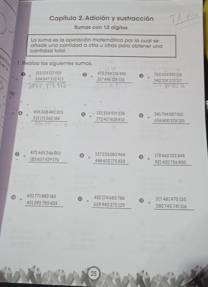 Capítulo 2. Adición y sustracción 
Sumas con 12 dígitos 
La suma es la operación matemática por la cual se 
añade una cantidad a otra u otras para obtener una 
cantidad total. 
1. Realiza las siguientes sumas.
beginarrayr 123125117002 +354847332413 hline endarray ② 
3
beginarrayr 456338492325 +513171562180 hline endarray beginarrayr 132554919236 +772417828413 hline endarray beginarrayr 341704087010 +656600325120 hline endarray
overline  
7 beginarrayr 872445246003 +185637429176 hline endarray beginarrayr 137253083964 + 448602175833 hline endarray 9 +beginarrayr 178662103348 921420756830 hline endarray
10 beginarrayr 65177883160 +451292785435 hline endarray ① beginarrayr 432174685786 +659943372129 hline endarray 12 beginarrayr 317481970135 +280745741116 hline endarray
25