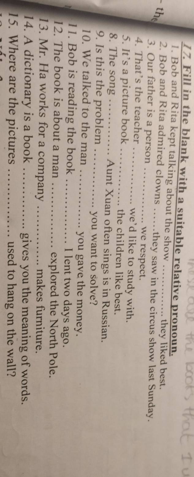 Fill in the blank with a suitable relative pronoun. 
1. Bob and Rita kept talking about the show ….. 
. they liked best. 
the 
2. Bob and Rita admired clowns ……they saw in the circus show last Sunday. 
3. Our father is a person …… we respect. 
4. That’s the teacher we’d like to study with. 
5. It’s a picture book _ the children like best. 
8. The song …… Aunt Xuan often sings is in Russian. 
9. Is this the problem …_ 
you want to solve? 
10. We talked to the man _you gave the money. 
11. Bob is reading the book _I lent two days ago. 
12. The book is about a man _explored the North Pole. 
13. Mr. Ha works for a company _makes furniture. 
14. A dictionary is a book _gives you the meaning of words. 
15. Where are the pictures _used to hang on the wall?