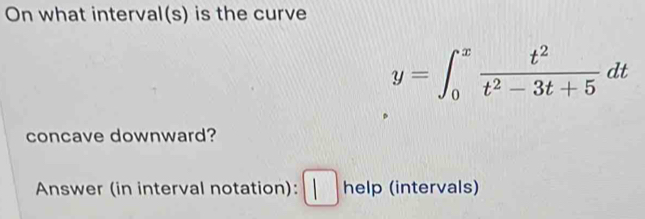 On what interval(s) is the curve
y=∈t _0^(xfrac t^2)t^2-3t+5dt
concave downward? 
Answer (in interval notation): [ help (intervals)