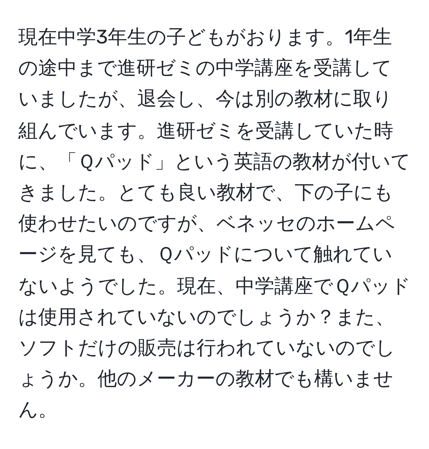 現在中学3年生の子どもがおります。1年生の途中まで進研ゼミの中学講座を受講していましたが、退会し、今は別の教材に取り組んでいます。進研ゼミを受講していた時に、「Ｑパッド」という英語の教材が付いてきました。とても良い教材で、下の子にも使わせたいのですが、ベネッセのホームページを見ても、Ｑパッドについて触れていないようでした。現在、中学講座でＱパッドは使用されていないのでしょうか？また、ソフトだけの販売は行われていないのでしょうか。他のメーカーの教材でも構いません。