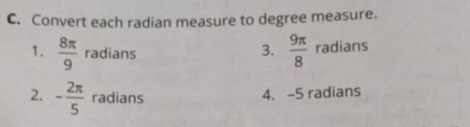 Convert each radian measure to degree measure. 
3.  9π /8 
1.  8π /9  radians radians 
2. - 2π /5  radians 
4. -5 radians