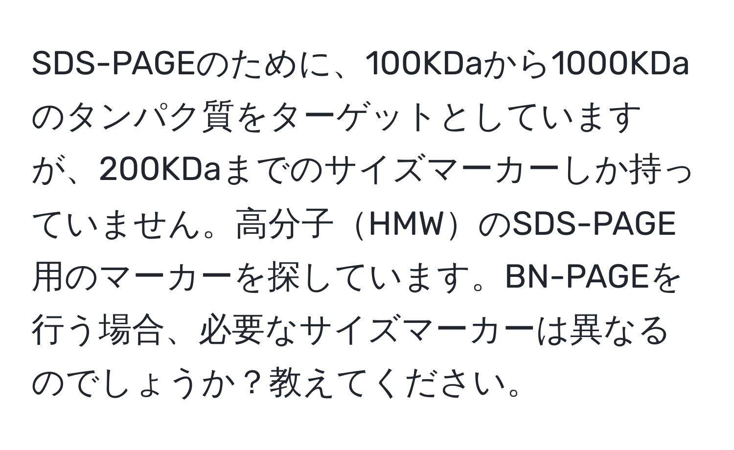 SDS-PAGEのために、100KDaから1000KDaのタンパク質をターゲットとしていますが、200KDaまでのサイズマーカーしか持っていません。高分子HMWのSDS-PAGE用のマーカーを探しています。BN-PAGEを行う場合、必要なサイズマーカーは異なるのでしょうか？教えてください。