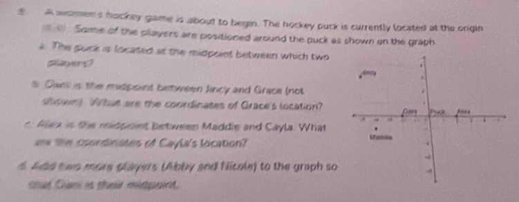 A women's hockey game is about to begin. The hockey puck is currently located at the origin 
e e . Some of the players are positioned around the puck as shown on the graph 
e. The pock is located at the midpoint between which two 
player ? 
s Dant is the midpoint between lincy and Grace (not 
Sen Wthat are the coordinates of Grace's location? 
Men is the midpoint between Maddle and Cayla. What 
a the coprdinates of Cayla's location? 
4. Add twn more players (Abby and Nicole) to the graph so 
cat Cun is their midpoint.