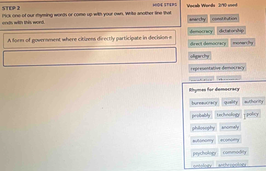 HIDE STEPS Vocab Words 2/10 used
Pick one of our rhyming words or come up with your own. Write another line that
ends with this word. anarchy constitution
democracy dictatorship
A form of government where citizens directly participate in decision-n
direct democracy monarchy
oligarchy
representative democracy
1 : ,
Rhymes for democracy
bureaucracy quality authority
probably technology τpolicy
philosophy anomaly
autonomy economy
psychology commodity
ontology anthropology