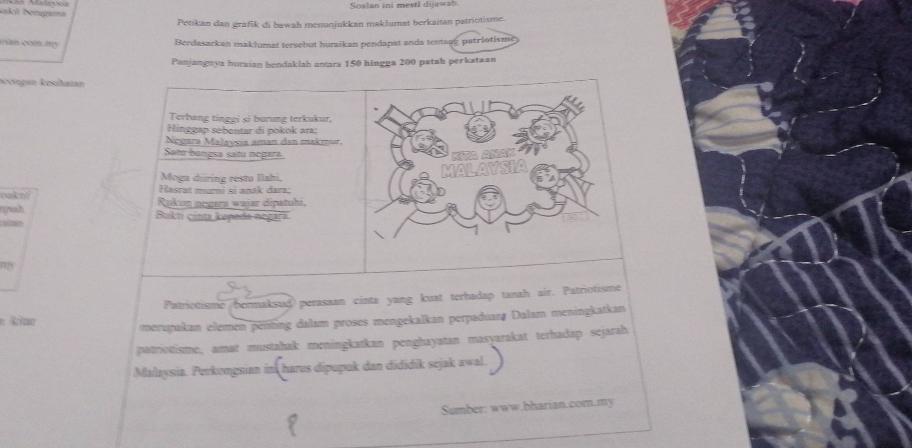 Soalan ini mestl dijawab 
sakit bérgama 
Petikan dan grafik di bawah menunjukkan maklumat berkaitan patriotisme. 
rin com my Berdasarkan maklumat tersebut huraikan pendapat anda tentang patriotisme 
Panjangnya huraian hendaklah antara 150 hingga 200 patah perkataan 
Reorgan Resihatan 
Terbang tinggi si burung terkukur, 
Hinggap sebentar di pokok ara; 
Nęgara Malaysia aman dan makmur. 
Satú bangsa satú negara. 
Moga diring restu Ilahi, 
eakan 
Hasrat murni sĩ anak dara; 
Rukun negara wajar dipatuhi, 
nnah. 
Bukti cinta kepada negara 

Patriotisme bermaksud) perasaan cinta yang kuat terhadap tanah air. Patriotisme 
merupakan elemen penting dalam proses mengekalkan perpaduan, Dalam meningkatkan 
patriotisme, amat mustahak meningkatkan penghayatan masyarakat terhadap sejarah 
Malaysia. Perkongsian in harus dipupuk dan dididik sejak awal. 
Sumber: www.bharian.com.my