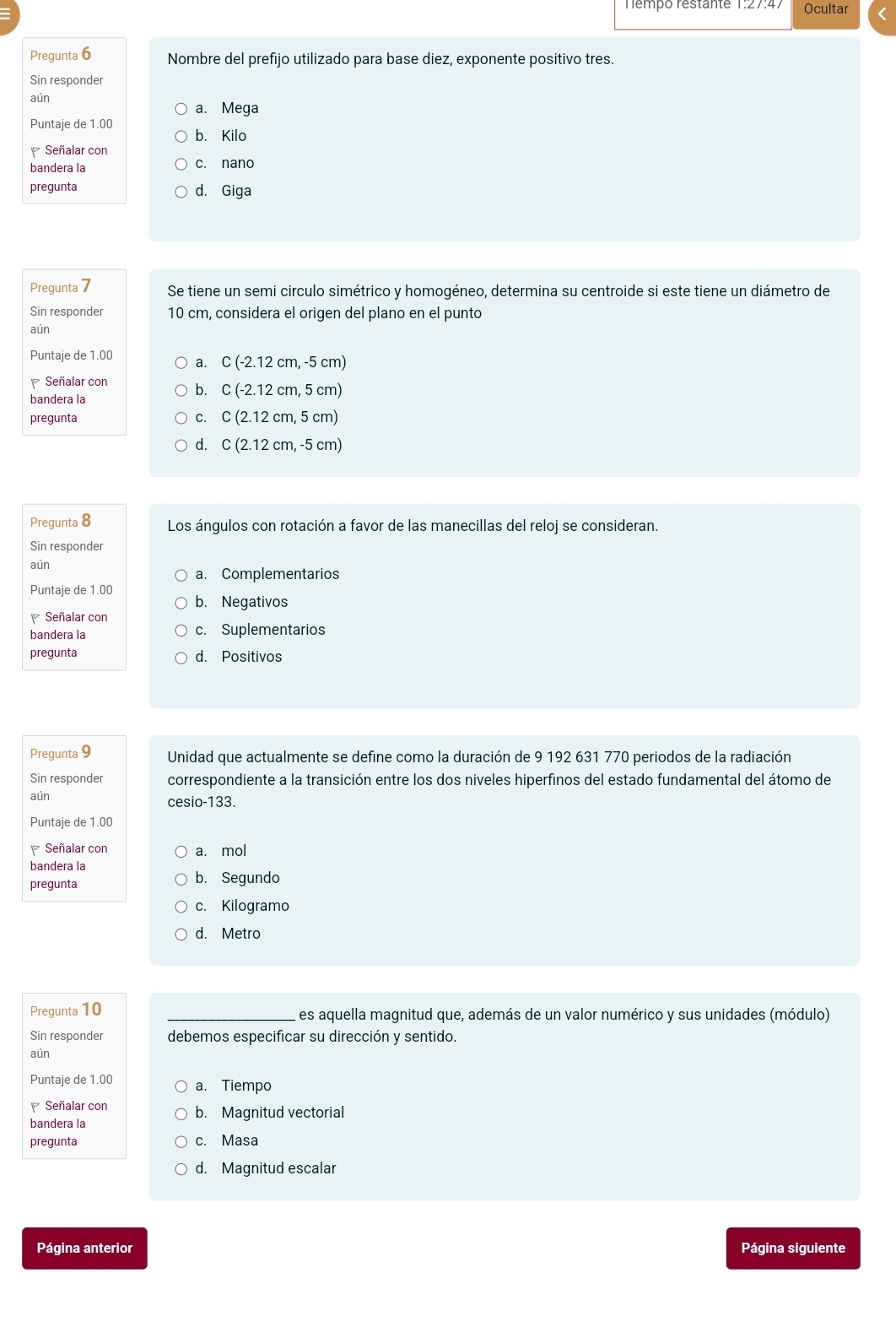 Témpó Testante Ocultar
Pregunta 6 Nombre del prefijo utilizado para base diez, exponente positivo tres.
Sin responder
aún
a. Mega
Puntaje de 1.00
b. Kilo
Señalar con
bandera la c. nano
pregunta d. Giga
Pregunta 7 Se tiene un semi circulo simétrico y homogéneo, determina su centroide si este tiene un diámetro de
Sin responder 10 cm, considera el origen del plano en el punto
aún
Puntaje de 1.00 a. C(-2.12cm,-5cm)
Señalar con b. C(-2.12cm,5cm)
bandera la
pregunta C. C(2.12cm,5cm)
d. C(2.12cm,-5cm)
Pregunta 8 Los ángulos con rotación a favor de las manecillas del reloj se consideran.
Sin responder
aún
a. Complementarios
Puntaje de 1.00 b. Negativos
Señalar con
bandera la c. Suplementarios
pregunta d. Positivos
Pregunta 9 Unidad que actualmente se define como la duración de 9 192 631 770 periodos de la radiación
Sin responder correspondiente a la transición entre los dos niveles hiperfinos del estado fundamental del átomo de
aún cesi o-133
Puntaje de 1.00
Señalar con a. mol
bandera la
pregunta b. Segundo
c. Kilogramo
d. Metro
Pregunta 10 _es aquella magnitud que, además de un valor numérico y sus unidades (módulo)
Sin responder debemos especificar su dirección y sentido.
aún
Puntaje de 1.00 a. Tiempo
Señalar con b. Magnitud vectorial
bandera la
pregunta c. Masa
d. Magnitud escalar
Página anterior Página siguiente