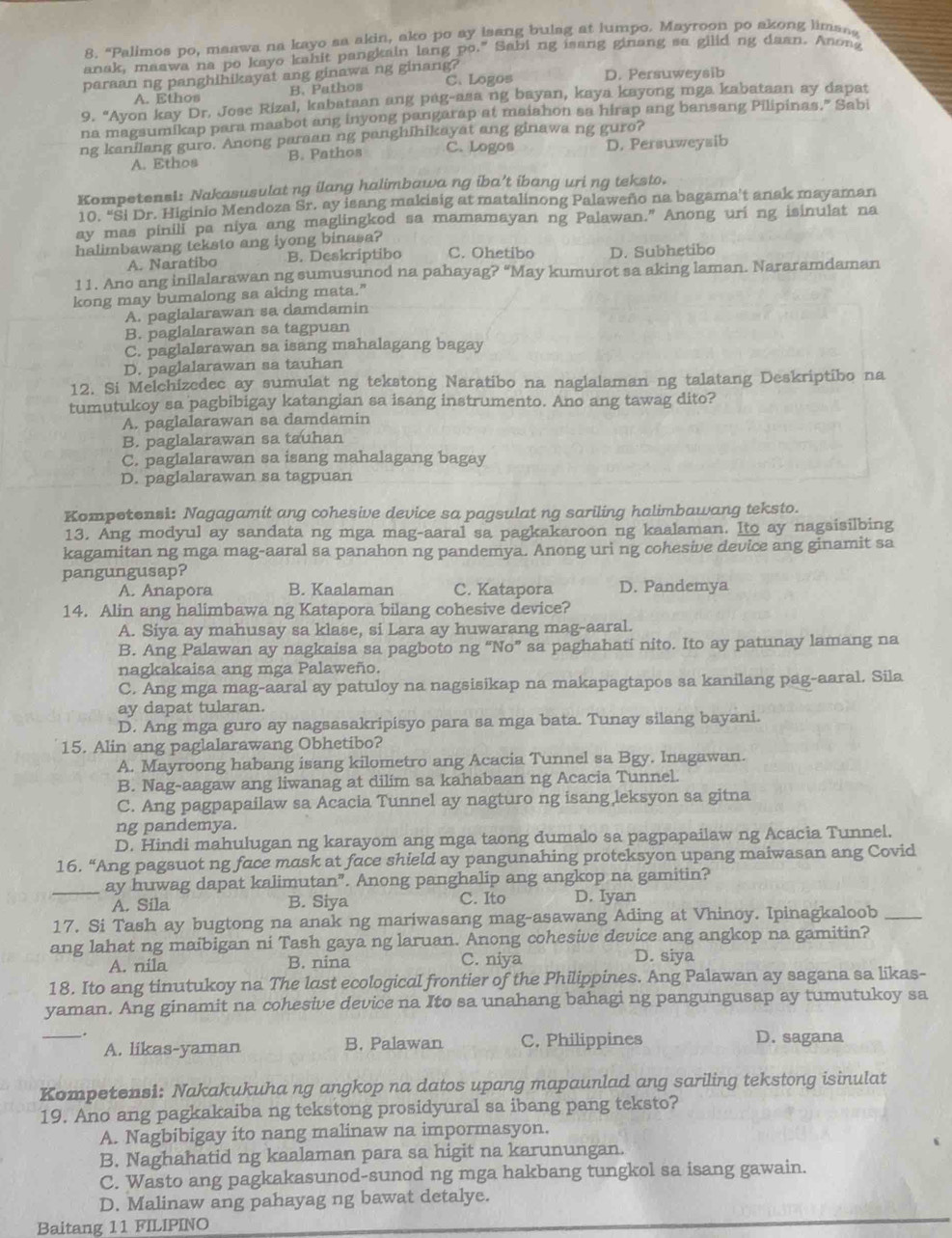 "Palimos po, maawa na kayo sa akin, ako po ay isang bulag at lumpo. Mayroon po akong liman,
anak, maawa na po kayo kahit pangkain lang po." Sabi ng isang ginang sa gilid ng daan. Anong
paraan ng panghihikayat ang ginawa ng ginang? D. Persuweysib
A. Ethos B. Pathos C. Logos
9. “Ayon kay Dr. Jose Rizal, kabataan ang pag-asa ng bayan, kaya kayong mga kabataan ay dapat
na magsumikap para maabot ang inyong pangarap at maiahon sa hirap ang bansang Pilipinas." Sabi
ng kanilang guro. Anong paraan ng panghihikayat ang ginawa ng guro?
A. Ethos B. Pathos C. Logos D. Persuweysib
Kompetensl: Nakasusulat ng ilang halimbawa ng iba’t ibang uri ng teksto.
10. “Si Dr. Higinio Mendoza Sr. ay isang makisig at matalinong Palaweño na bagama't anak mayaman
ay mas pinill pa niya ang maglingkod sa mamamayan ng Palawan.” Anong uri ng isinulat na
halimbawang teksto ang iyong binasa? C. Ohetibo D. Subhetibo
A. Naratibo B. Deskriptibo
11. Ano ang inilalarawan ng sumusunod na pahayag? “May kumurot sa aking laman. Nararamdaman
kong may bumalong sa aking mata."
A. paglalarawan sa damdamin
B. paglalarawan sa tagpuan
C. paglalarawan sa isang mahalagang bagay
D. paglalarawan sa tauhan
12. Si Melchizedec ay sumulat ng tekstong Naratibo na naglalaman ng talatang Deskriptibo na
tumutukoy sa pagbibigay katangian sa isang instrumento. Ano ang tawag dito?
A. paglalarawan sa damdamin
B. paglalarawan sa tauhan
C. paglalarawan sa isang mahalagang bagay
D. paglalarawan sa tagpuan
Kompetensi: Nagagamit ang cohesive device sa pagsulat ng sariling halimbawang teksto.
13. Ang modyul ay sandata ng mga mag-aaral sa pagkakaroon ng kaalaman. Ito ay nagsisilbing
kagamitan ng mga mag-aaral sa panahon ng pandemya. Anong uri ng cohesive device ang ginamit sa
pangungusap?
A. Anapora B. Kaalaman C. Katapora D. Pandemya
14. Alin ang halimbawa ng Katapora bilang cohesive device?
A. Siya ay mahusay sa klase, si Lara ay huwarang mag-aaral.
B. Ang Palawan ay nagkaisa sa pagboto ng “No” sa paghahati nito. Ito ay patunay lamang na
nagkakaisa ang mga Palaweño.
C. Ang mga mag-aaral ay patuloy na nagsisikap na makapagtapos sa kanilang pag-aaral. Sila
ay dapat tularan.
D. Ang mga guro ay nagsasakripisyo para sa mga bata. Tunay silang bayani.
15. Alin ang paglalarawang Obhetibo?
A. Mayroong habang isang kilometro ang Acacia Tunnel sa Bgy. Inagawan.
B. Nag-aagaw ang liwanag at dilim sa kahabaan ng Acacia Tunnel.
C. Ang pagpapailaw sa Acacia Tunnel ay nagturo ng isang leksyon sa gitna
ng pandemya.
D. Hindi mahulugan ng karayom ang mga taong dumalo sa pagpapailaw ng Acacia Tunnel.
16. “Ang pagsuot ng face mask at face shield ay pangunahing proteksyon upang maiwasan ang Covid
_ay huwag dapat kalimutan”. Anong panghalip ang angkop na gamitin?
A. Sila B. Siya C. Ito D. Iyan
17. Si Tash ay bugtong na anak ng mariwasang mag-asawang Ading at Vhinoy. Ipinagkaloob_
ang lahat ng maibigan ni Tash gaya ng laruan. Anong cohesive device ang angkop na gamitin?
A. nila B. nina C. niya
D. siya
18. Ito ang tinutukoy na The last ecological frontier of the Philippines. Ang Palawan ay sagana sa likas-
yaman. Ang ginamit na cohesive device na Ito sa unahang bahagi ng pangungusap ay tumutukoy sa
_A. likas-yaman B. Palawan C. Philippines D. sagana
Kompetensi: Nakakukuha ng angkop na datos upang mapaunlad ang sariling tekstong isinulat
19. Ano ang pagkakaiba ng tekstong prosidyural sa ibang pang teksto?
A. Nagbibigay ito nang malinaw na impormasyon.
B. Naghahatid ng kaalaman para sa higit na karunungan.
C. Wasto ang pagkakasunod-sunod ng mga hakbang tungkol sa isang gawain.
D. Malinaw ang pahayag ng bawat detalye.
Baitang 11 FILIPINO