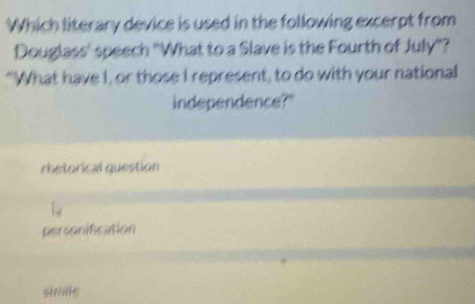 Which literary device is used in the following excerpt from
Douglass' speech ''What to a Slave is the Fourth of July'?
“What have I, or those I represent, to do with your national
independence?"
rhetorical question
personification
simle