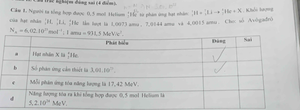 ầu trác nghiệm đúng sai (4 điểm).
Câu 1. Người ta tổng hợp được 0,5 mol Helium beginarrayr 4 2endarray He từ phản ứng hạt nhân: _1^(1H+_3^7Lito _2^4He+X. Khối lượng
      
của hạt nhân _1^1H,_3^7Li,_2^4 He lần lượt là 1,0073 amu, 7,0144 amu và 4,0015 amu . Cho: số Avôgađrô
N_A)=6,02.10^(23)mol^(-1);1