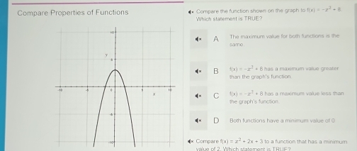 Compare Properties of Functions Compare the function shown on the graph to f(x)=-x^2+8
Which statement is TRUE?
The maximum value for both functions is the
same.
B f(x)=-x^2+8 has a maximum value greater 
than the graph's function
f(x)=-x^2+8 has a maximum value less than 
C
the graph's function.
Both functions have a minimum value of
f(x)=x^2+2x+3
Compare value of 2. Which statement is TRUE? to a function that has a minimum