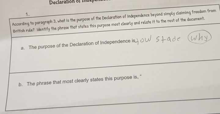 Declaration of Iuepe
1.
According to paragraph 3, what is the purpose of the Declaration of Independence beyond simply claiming freedom from
British rule? Identify the phrase that states this purpose most clearly and relate it to the rest of the document.
a. The purpose of the Declaration of Independence is
b. The phrase that most clearly states this purpose is, “