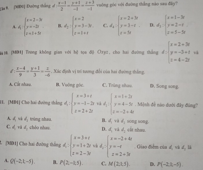 [MĐ1] Đường thắng đ :  (x-1)/2 = (y+1)/-1 = (z+3)/-1  vuông góc với đường thắng nào sau đây?
A. d_1:beginarrayl x=2-3t y=-2t z=1+5tendarray. B. d_2:beginarrayl x=2 y=3-3t. z=1+tendarray. C. d_4:beginarrayl x=2+3t y=3-t. z=5tendarray. D. d_3:beginarrayl x=1-3t y=2-t z=5-5tendarray.
10 10. [MĐ1] Trong không gian với hệ tọa độ Oxyz, cho hai đường thắng d:beginarrayl x=2+3t y=-3+t z=4-2tendarray. va
d': (x-4)/9 = (y+1)/3 = z/-6 . Xác định vị trí tương đối của hai đường thăng.
A. Cắt nhau. B. Vuông góc. C. Trùng nhau. D. Song song.
11. [MĐ1] Cho hai đường thắng d_1:beginarrayl x=3+t y=-1-2t z=2+2tendarray. và d_2:beginarrayl x=1+2t y=4-5t z=-2+4tendarray.. Mệnh đề nào dưới đây đúng?
A. d_1 và d_2 trùng nhau. B. d_1 và d_2 song song.
C. d_1 và d_2 chéo nhau. D. d_1 và d_2 cắt nhau.
2. [MĐ1] Cho hai đường thắng d_i:beginarrayl x=3+t y=1+2t z=2-3tendarray. và d_1:beginarrayl x=-2+4t y=-t z=2+3tendarray.. Giao điểm của d_1 và d_2 là
A. Q(-2;1;-5). B. P(2;-1;5). C. M(2;1;5). D. P(-2;1;-5).