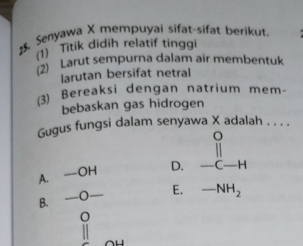 Senyawa X mempuyai sifat-sifat berikut.
(1) Titik didih relatif tinggi
(2) Larut sempurna dalam air membentuk
larutan bersifat netral
(3) Bereaksi dengan natrium mem-
bebaskan gas hidrogen
Gugus fungsi dalam senyawa X adalah . . . .
A. —OH beginarrayr 0 11 -c-Hendarray
D.
B. —O—_
E. -NH_2