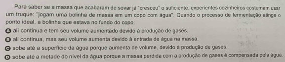 Para saber se a massa que acabaram de sovar já "cresceu" o suficiente, experientes cozinheiros costumam usar
um truque: ''jogam uma bolinha de massa em um copo com água'. Quando o processo de fermentação atinge o
ponto ideal, a bolinha que estava no fundo do copo:
A ali continua e tem seu volume aumentado devido à produção de gases
O ali continua, mas seu volume aumenta devido à entrada de água na massa.
O sobe até a superfície da água porque aumenta de volume, devido à produção de gases.
O sobe até a metade do nível da água porque a massa perdida com a produção de gases é compensada pela água.