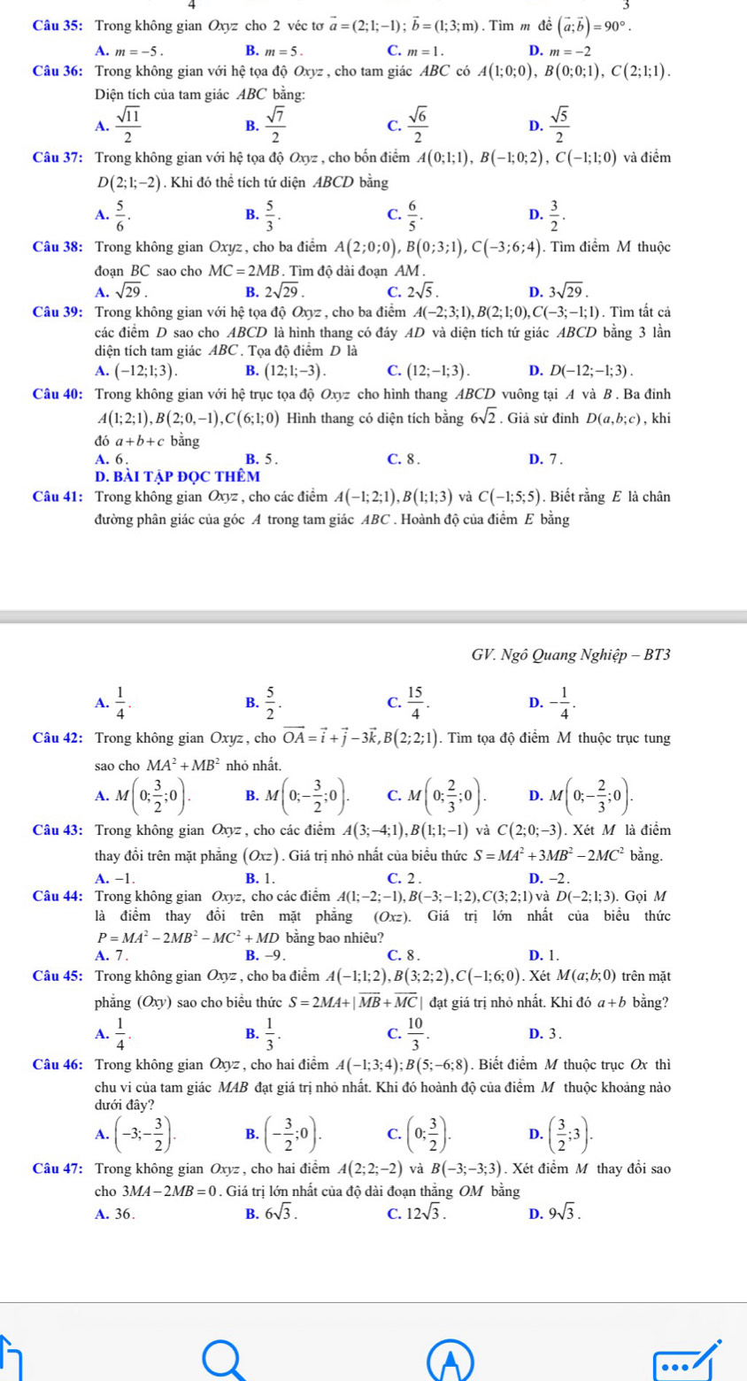 Trong không gian Oxyz cho 2 véc tơ vector a=(2;1;-1);vector b=(1;3;m). Tìm m đề (vector a;vector b)=90°.
A. m=-5. B. m=5. C. m=1. D. m=-2
Câu 36: Trong không gian với hệ tọa độ Oxyz , cho tam giác ABC có A(1;0;0),B(0;0;1),C(2;1;1).
Diện tích của tam giác ABC bằng:
A.  sqrt(11)/2   sqrt(7)/2  C.  sqrt(6)/2  D.  sqrt(5)/2 
B.
Câu 37: Trong không gian với hệ tọa độ Oxyz , cho bốn điểm A(0;1;1),B(-1;0;2),C(-1;1;0) và điểm
D(2;1;-2). Khi đó thể tích tứ diện ABCD bằng
A.  5/6 .  5/3 .  6/5 .  3/2 .
B.
C.
D.
Câu 38: Trong không gian Oxyz , cho ba điểm A(2;0;0),B(0;3;1),C(-3;6;4). Tìm điểm M thuộc
đoạn BC sao cho MC=2MB 3. Tìm độ dài đoạn AM .
A. sqrt(29). B. 2sqrt(29). C. 2sqrt(5). D. 3sqrt(29).
Câu 39: Trong không gian với hệ tọa độ Oxy: 7  , cho ba điểm A(-2;3;1),B(2;1;0), ,C(-3;-1;1). Tìm tất cả
các điểm D sao cho ABCD là hình thang có đáy AD và diện tích tứ giác ABCD bằng 3 lần
diện tích tam giác ABC . Tọa độ điểm D là
A. (-12;1;3). B. (12;1;-3). C. (12;-1;3). D. D(-12;-1;3).
Câu 40: Trong không gian với hệ trục tọa độ Oxyz cho hình thang ABCD vuông tại A và B . Ba đinh
A(1;2;1),B(2;0,-1),C(6;1;0) Hình thang có diện tích bằng 6sqrt(2). Giả sử đỉnh D(a,b;c) , khi
đó a+b+c bằng
A. 6 . B. 5 . C. 8 . D. 7 .
D. BàI TậP ĐọC THêm
Câu 41: Trong không gian Oxyz , cho các điểm A(-1;2;1),B(1;1;3) và C(-1;5;5). Biết rằng E là chân
đường phân giác của góc A trong tam giác ABC . Hoành độ của điểm E bằng
GV. Nghat o Quang Nghiệp - BT3
A.  1/4 .  5/2 . C.  15/4 . D. - 1/4 .
B.
Câu 42: Trong không gian Oxyz , cho vector OA=vector i+vector j-3vector k,B(2;2;1). Tìm tọa độ điểm M thuộc trục tung
sao cho MA^2+MB^2 nhỏ nhất.
A. M(0; 3/2 ;0). B. M(0;- 3/2 ;0). C. M(0; 2/3 ;0). D. M(0;- 2/3 ;0).
Câu 43: Trong không gian Ox yz , cho các điểm A(3;-4;1),B(1;1;-1) và C(2;0;-3) Xét M là điểm
thay đổi trên mặt phẳng (Oxz) ) . Giá trị nhỏ nhất của biểu thức S=MA^2+3MB^2-2MC^2 bằng.
A. −1. B. 1. C. 2 . D. -2 .
Câu 44: Trong không gian Oxyz, cho các điểm A(1;-2;-1),B(-3;-1;2),C(3;2;1) và D(-2;1;3). Gọi M
là điểm thay đồi trên mặt phẳng (Oxz Giá trị lớn nhất của biểu thức
P=MA^2-2MB^2-MC^2+MD bằng bao nhiêu?
A. 7 . B. -9. C. 8 . D. 1.
Câu 45: Trong không gian Oxyz : , cho ba điểm A(-1;1;2) B(3;2;2),C(-1;6;0). Xét M(a;b;0) trên mặt
phẳng (Oxy) sao cho biều thức S=2MA+|vector MB+vector MC| đạt giá trị nhỏ nhất. Khi đó a+b bằng?
B.
A.  1/4 .  1/3 . C.  10/3 . D. 3 .
Câu 46: Trong không gian Oxyz , cho hai điểm A(-1;3;4);B(5;-6;8). Biết điểm M thuộc trục Ox thì
chu vi của tam giác MAB đạt giá trị nhỏ nhất. Khi đó hoành độ của điểm Mỹthuộc khoảng nào
dưới đây?
A. (-3;- 3/2 ). B. (- 3/2 ;0). C. (0; 3/2 ). D. ( 3/2 ;3).
Câu 47: Trong không gian Oxyz , cho hai điểm A(2;2;-2) và B(-3;-3;3). Xét điểm M thay đổi sao
cho 3MA-2MB=0. Giá trị lớn nhất của độ dài đoạn thắng OM bằng
A. 36. B. 6sqrt(3). C. 12sqrt(3). D. 9sqrt(3).