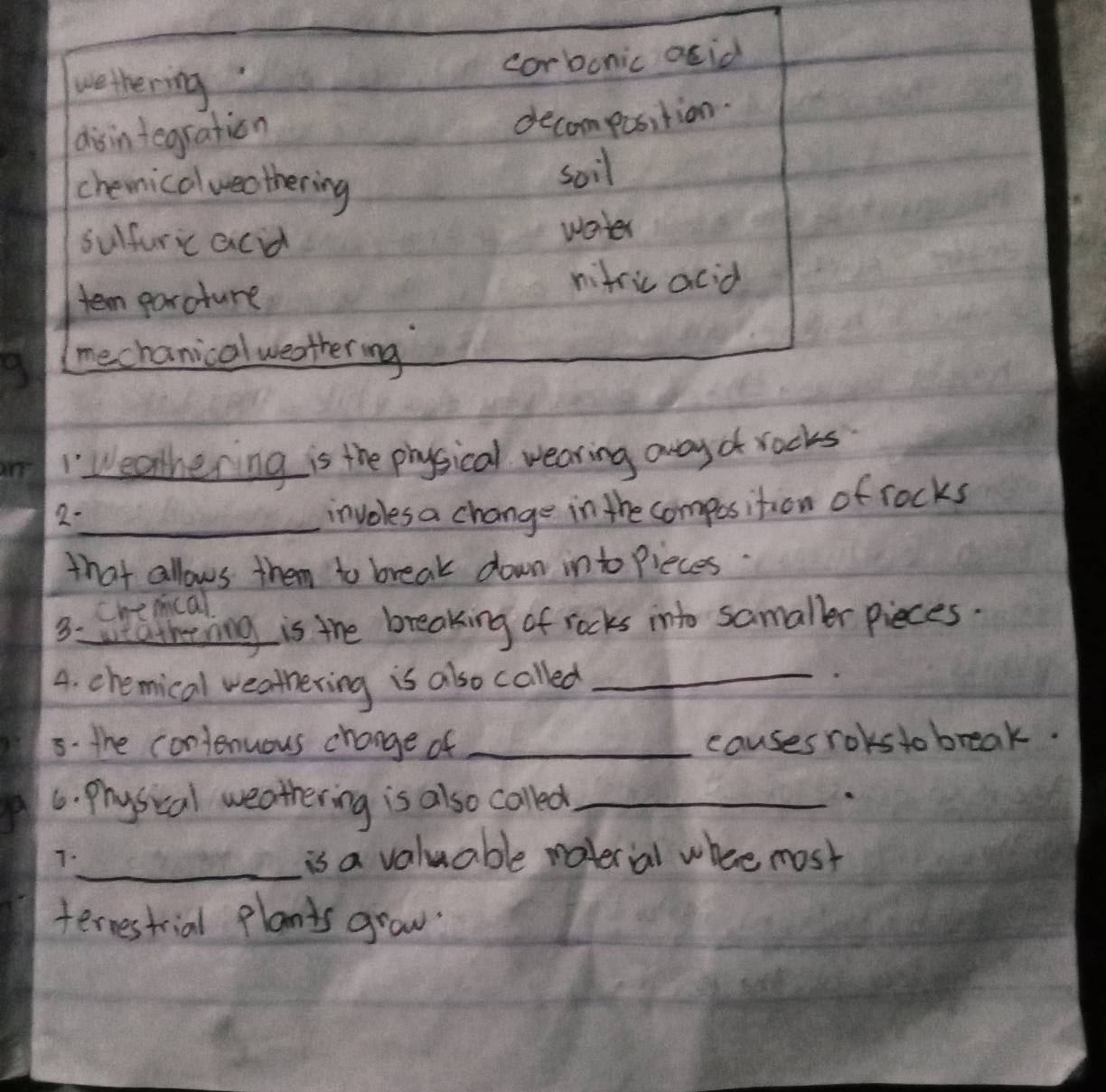 Weathering is the physical wearing away of rocks 
2- 
_involes a change in the composition of rocks 
that allows them to break down into Pieces. 
Che mcal 
3:weathrnng is the breaking of rocks into samaller pieces. 
A. chemical weathering is also called_ 
5. the contenuous change of _causes roks to break. 
6. Physical weathering is also called_ 
7._ is a valuable roterial where most 
ternestrial plants grow.