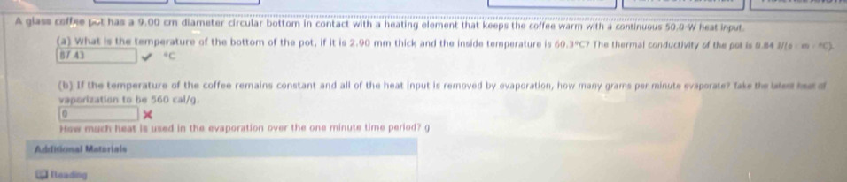 A glass coffee pot has a 9.00 cm diameter circular bottom in contact with a heating element that keeps the coffee warm with a continuous 50.0-W heat input. 
(a) What is the temperature of the bottom of the pot, if it is 2.90 mm thick and the inside temperature is 60.3°C7 The thermal conductivity of the pot is 9.84 I/(ace)=CHC)=HC)
87 43°C
(b) If the temperature of the coffee remains constant and all of the heat input is removed by evaporation, how many grams per minute evaporate? Take the lated ha d 
vaporization to be 560 cal/g. 
0 
How much heat is used in the evaporation over the one minute time period? g 
Additional Matariala 
Teading