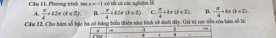 Phương trình tan x=-1 có tất cả các nghiệm là:
A.  π /4 +k2π (k∈ Z). B. - π /4 +k2π (k∈ Z). C.  π /4 +kπ (k∈ Z). D. - π /4 +kπ (k∈ Z).
Câu 12. Cho hàm số bậc ba có bảng biến thiên như hình vẽ dưới đây. Giá trị cực tiểu của hàm số là: