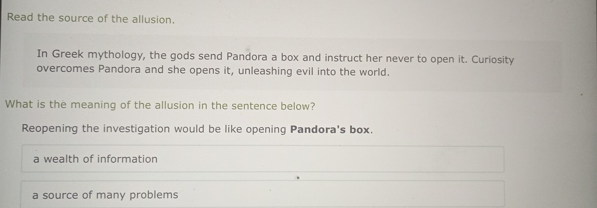 Read the source of the allusion.
In Greek mythology, the gods send Pandora a box and instruct her never to open it. Curiosity
overcomes Pandora and she opens it, unleashing evil into the world.
What is the meaning of the allusion in the sentence below?
Reopening the investigation would be like opening Pandora's box.
a wealth of information
a source of many problems