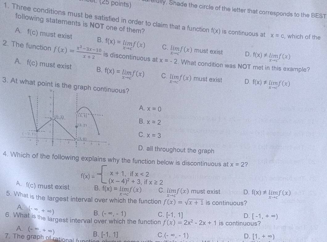 cel. (25 points) refully. Shade the circle of the letter that corresponds to the BEST
1. Three conditions must be satisfied in order to claim that a function f(x) is continuous at x=c , which of the
following statements is NOT one of them?
A. f(c) must exist B. f(x)=limlimits _xto cf(x) C. limlimits _xto cf(x)
must exist D. f(x)!= limlimits _xto cf(x)
2. The function f(x)= (x^2-3x-10)/x+2  is discontinuous at x=-2. What condition was NOT met in this example?
A. f(c) must exist B. f(x)=limlimits _xto cf(x) C. limlimits _xto cf(x)
must exist D. f(x)!= limlimits _xto cf(x)
3. At what point is the grapous?
A. x=0
B. x=2
C. x=3
D. all throughout the graph
4. Which of the following explains why the function below is discontinuous at x=2 ?
f(x)=beginarrayl x+1,ifx<2 (x-4)^2+3,if.endarray. x≥ 2
A. f(c) must exist B. f(x)=limlimits _xto cf(x) C. limlimits _xto cf(x) must exist D. f(x)!= limlimits _xto cf(x)
5. What is the largest interval over which the function f(x)=sqrt(x+1) is continuous?
A. (-∈fty ,+∈fty )
B. (-∈fty ,-1) C. [-1,1] [-1,+∈fty )
D.
6. What is the largest interval over which the function f(x)=2x^2-2x+1 is continuous?
A. (-∈fty ,+∈fty )
B. [-1,1] C. (-∈fty ,-1) D. [1,+∈fty )
7. The graph of rational function