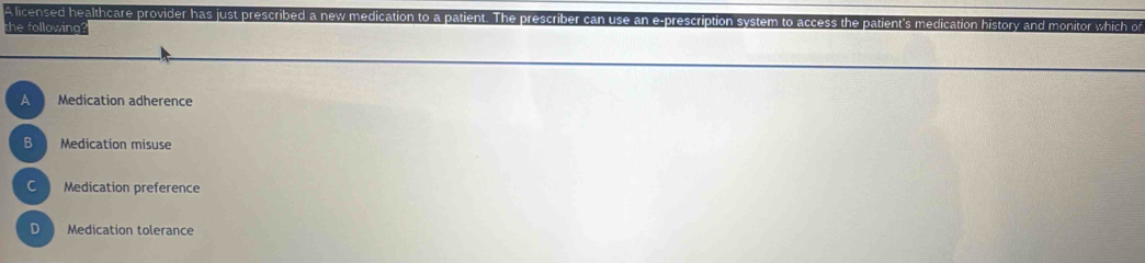 A licensed healthcare provider has just prescribed a new medication to a patient. The pres
the following atient's medication history ar
A Medication adherence
B Medication misuse
C Medication preference
D Medication tolerance