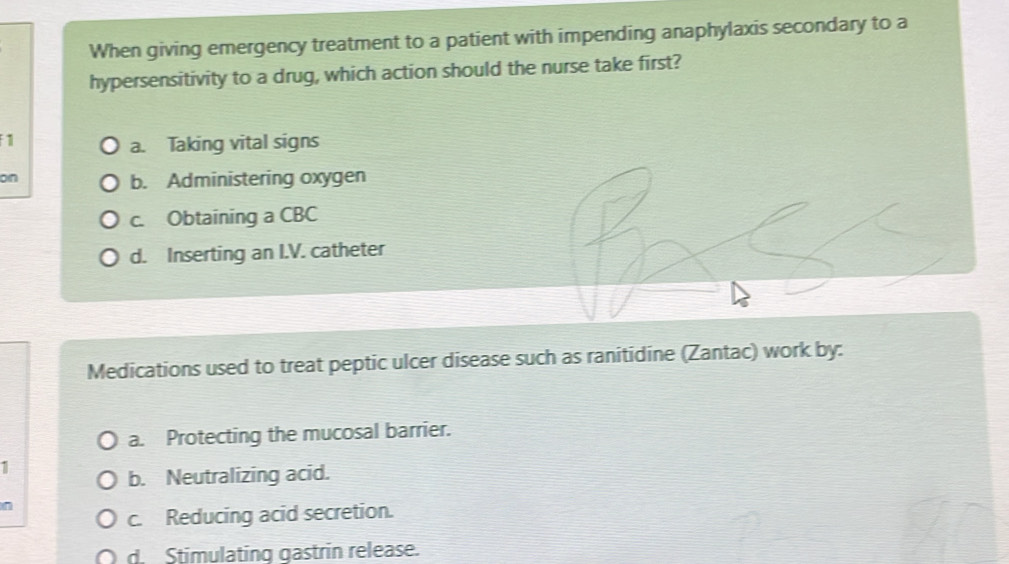 When giving emergency treatment to a patient with impending anaphylaxis secondary to a
hypersensitivity to a drug, which action should the nurse take first?
1
a. Taking vital signs
on
b. Administering oxygen
c. Obtaining a CBC
d. Inserting an I.V. catheter
Medications used to treat peptic ulcer disease such as ranitidine (Zantac) work by:
a. Protecting the mucosal barrier.
1
b. Neutralizing acid.
n
c. Reducing acid secretion.
d. Stimulating gastrin release.