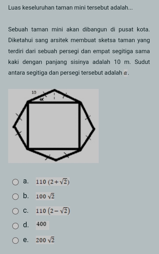 Luas keseluruhan taman mini tersebut adalah...
Sebuah taman mini akan dibangun di pusat kota.
Diketahui sang arsitek membuat sketsa taman yang
terdiri dari sebuah persegi dan empat segitiga sama
kaki dengan panjang sisinya adalah 10 m. Sudut
antara segitiga dan persegi tersebut adalah α.
a. 110(2+sqrt(2))
b. 100sqrt(2)
C. 110(2-sqrt(2))
d. 400
e. 200sqrt(2)