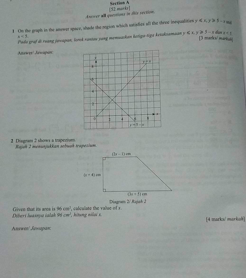 Answer all questions in this section.
1 On the graph in the answer space, shade the region which satisfies all the three inequalities y≤slant x,y≥slant 5-x and
x<5.
Pada graf di ruang jawapan, lorek rantau yang memuaskan ketiga-tiga ketaksamaan y≤slant x,y≥slant 5-x dan x<5.
[3 marks/ markah]
Answer/ Jawapan:
2 Diagram 2 shows a trapezium.
Rajah 2 menunjukkan sebuah trapezium.
Diagram 2/ Rajah 2
Given that its area is 96cm^2 , calculate the value of x.
Diberi luasnya ialah 96cm^2 , hitung nilai x.
[4 marks/ markah]
Answer/ Jawapan: