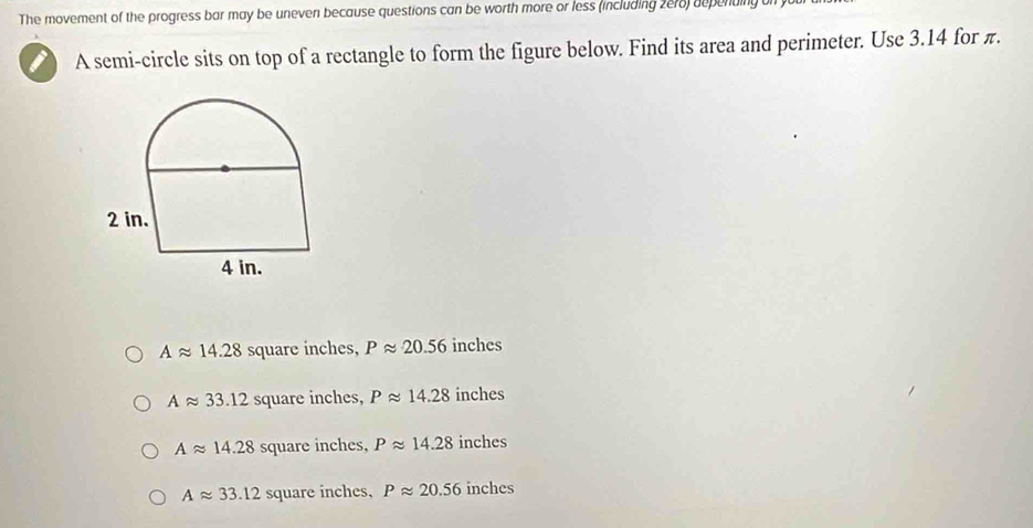 The movement of the progress bar may be uneven because questions can be worth more or less (including 2e78) depending
A semi-circle sits on top of a rectangle to form the figure below. Find its area and perimeter. Use 3.14 for π.
Aapprox 14.28 square inches, Papprox 20.56 inches
Aapprox 33.12 square inches, Papprox 14.28 inches
Aapprox 14.28 square inches, Papprox 14.28 inches
Aapprox 33.12 square inches, Papprox 20.56 inches