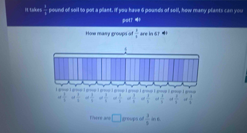 It takes  1/5  pound of soil to pot a plant. If you have 6 pounds of soil, how many plants can you
pot？ 
How many groups of  3/5  are in 67
of  3/5  61  3/5  of  3/5  of  3/6  of  3/5  of  3/6  of  3/5  of  3/5  of  3/5  of  3/5 
There are □ groups of  3/9  in 6.