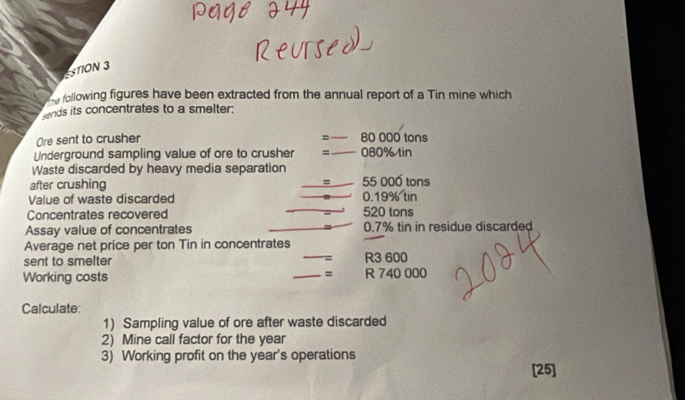 ESTION 3 
the following figures have been extracted from the annual report of a Tin mine which 
sends its concentrates to a smelter: 
= 
Ore sent to crusher 80 000 tons
Underground sampling value of ore to crusher = 080% tin 
Waste discarded by heavy media separation 
= 
after crushing 55 000 tons
Value of waste discarded 0.19% tin 
Concentrates recovered 520 tons
Assay value of concentrates 0.7% tin in residue discarded 
Average net price per ton Tin in concentrates 
sent to smelter = R3 600
= 
Working costs R 740 000
Calculate: 
1) Sampling value of ore after waste discarded 
2) Mine call factor for the year
3) Working profit on the year's operations 
[25]
