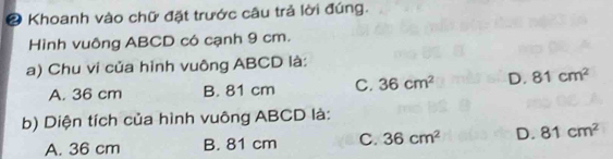 Khoanh vào chữ đặt trước câu trả lời đúng.
Hình vuông ABCD có cạnh 9 cm.
a) Chu vi của hình vuông ABCD là:
A. 36 cm B. 81 cm C. 36cm^2 D. 81cm^2
b) Diện tích của hình vuông ABCD là:
A. 36 cm B. 81 cm C. 36cm^2 D. 81cm^2