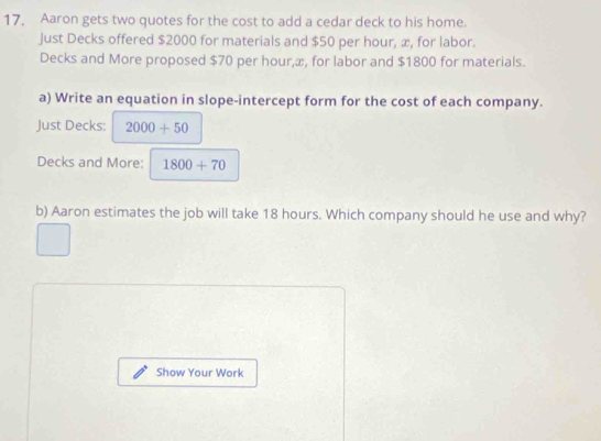 Aaron gets two quotes for the cost to add a cedar deck to his home. 
Just Decks offered $2000 for materials and $50 per hour, æ, for labor. 
Decks and More proposed $70 per hour,æ, for labor and $1800 for materials. 
a) Write an equation in slope-intercept form for the cost of each company. 
Just Decks: 2000+50
Decks and More: 1800+70
b) Aaron estimates the job will take 18 hours. Which company should he use and why? 
Show Your Work