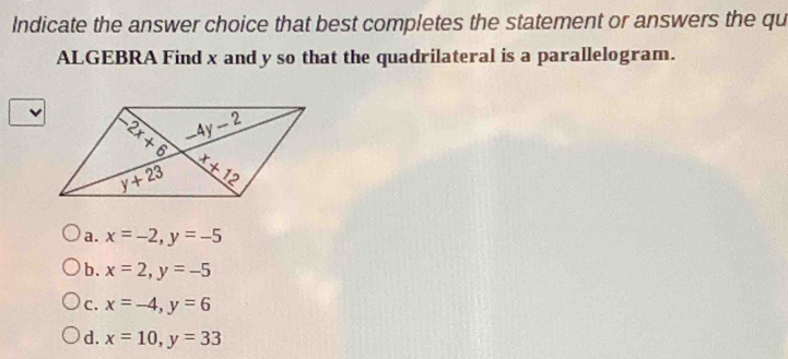 Indicate the answer choice that best completes the statement or answers the qu
ALGEBRA Find x and y so that the quadrilateral is a parallelogram.
a. x=-2,y=-5
b. x=2,y=-5
c. x=-4,y=6
d. x=10,y=33